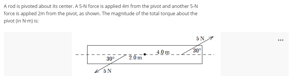 A rod is pivoted about its center. A 5-N force is applied 4m from the pivot and another 5-N
force is applied 2m from the pivot, as shown. The magnitude of the total torque about the
pivot (in N-m) is:
5 N
4.0 m_
30°
30°
2.0m
K5N
