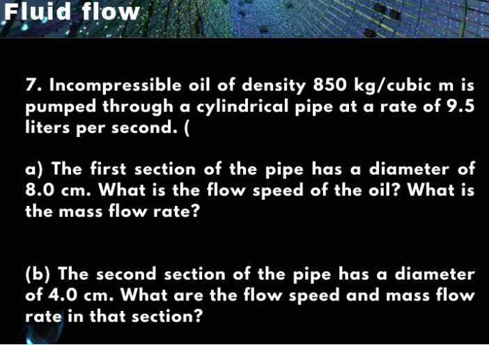 Fluid flow
7. Incompressible oil of density 850 kg/cubic m is
pumped through a cylindrical pipe at a rate of 9.5
liters per second. (
a) The first section of the pipe has a diameter of
8.0 cm. What is the flow speed of the oil? What is
the mass flow rate?
(b) The second section of the pipe has a diameter
of 4.0 cm. What are the flow speed and mass flow
rate in that section?
