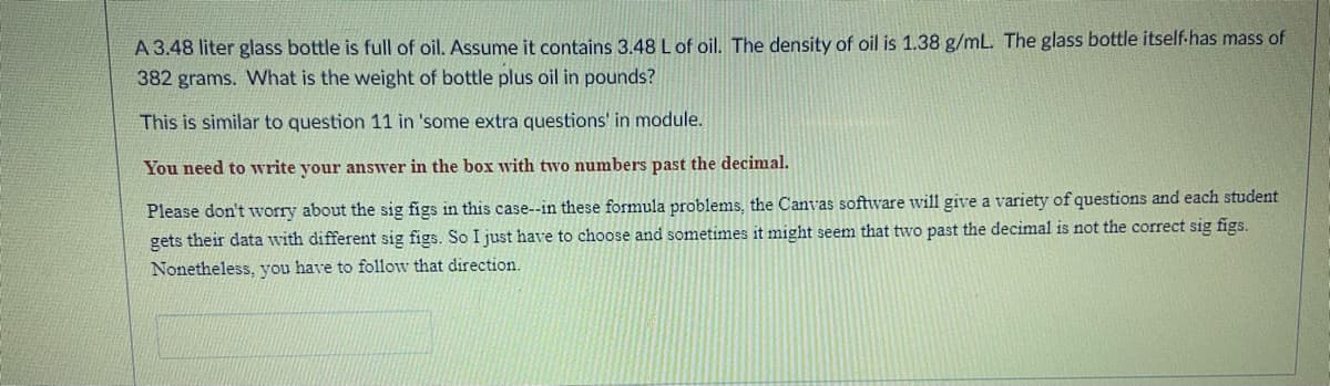 A 3.48 liter glass bottle is full of oil. Assume it contains 3.48 Lof oil. The density of oil is 1.38 g/mL. The glass bottle itself-has mass of
382 grams. What is the weight of bottle plus oil in pounds?
This is similar to question 11 in 'some extra questions' in module.
You need to write your answer in the box with two numbers past the decimal.
Please don't worry about the sig figs in this case--in these formula problems, the Canvas software will give a variety of questions and each student
gets their data with different sig figs. So I just have to choose and sometimes it might seem that two past the decimal is not the correct sig figs.
Nonetheless, you have to follow that direction.
