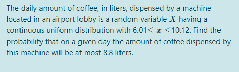 The daily amount of coffee, in liters, dispensed by a machine
located in an airport lobby is a random variable X having a
continuous uniform distribution with 6.01< x <10.12. Find the
probability that on a given day the amount of coffee dispensed by
this machine will be at most 8.8 liters.
