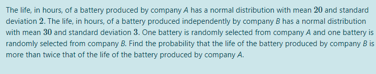 The life, in hours, of a battery produced by company A has a normal distribution with mean 20 and standard
deviation 2. The life, in hours, of a battery produced independently by company B has a normal distribution
with mean 30 and standard deviation 3. One battery is randomly selected from company A and one battery is
randomly selected from company B. Find the probability that the life of the battery produced by company B is
more than twice that of the life of the battery produced by company A.
