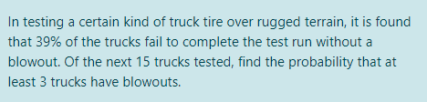 In testing a certain kind of truck tire over rugged terrain, it is found
that 39% of the trucks fail to complete the test run without a
blowout. Of the next 15 trucks tested, find the probability that at
least 3 trucks have blowouts.
