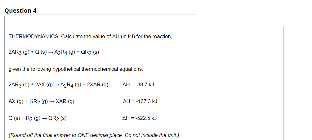 Question 4
THERMODYNAMICS: Calculate the value of AH (in kJ) for the reaction,
2AR3 (g) + Q (s) → A2R4 (g) + QR2 (s)
given the following hypothetical thermochemical equations:
2AR3 (g) + 2AX (g) → A2R4 (g) + 2XAR (g)
AH = -88.7 kJ
AX (g) + ½R2 (g) → XAR (g)
AH = -167.3 kJ
Q (s) + R2 (g) – QR2 (s)
AH = -522.5 kJ
(Round off the final answer to ONE decimal place. Do not include the unit.)
