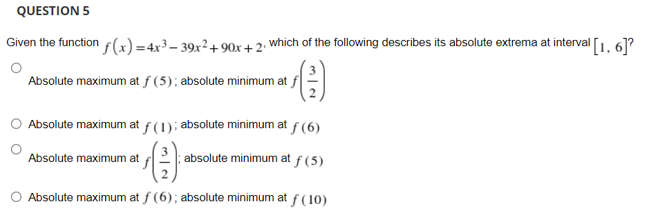 QUESTION 5
Given the function f(x) =4x3–- 39x2+ 90x + 2, which of the following describes its absolute extrema at interval [L 61?
3
Absolute maximum at f (5); absolute minimum at f
Absolute maximum at f (1); absolute minimum at f (6)
Absolute maximum at
absolute minimum at f (5)
2
Absolute maximum at f (6); absolute minimum at f(10)
