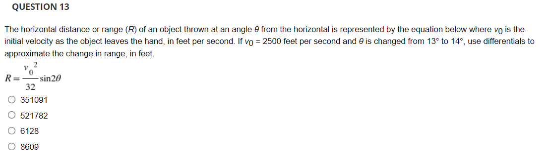 QUESTION 13
The horizontal distance or range (R) of an object thrown at an angle 0 from the horizontal is represented by the equation below where vo is the
initial velocity as the object leaves the hand, in feet per second. If vo = 2500 feet per second and e is changed from 13° to 14°, use differentials to
approximate the change in range, in feet.
R=
- sin20
32
O 351091
O 521782
O 6128
O 8609
