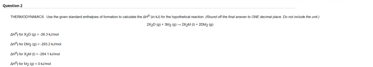 Question 2
THERMODYNAMICS: Use the given standard enthalpies of formation to calculate the AH° (in kJ) for the hypothetical reaction: (Round off the final answer to ONE decimal place. Do not include the unit.)
2X2D (g) + 3M2 (g) → 2X2M (I) + 2DM2 (g)
AH°f for X2D (g) = -26.3 kJ/mol
AH°F for DM2 (g) = -293.2 kJ/mol
AH°F for X2M (I) = -284.1 kJ/mol
AH°F for M2 (g) = 0 kJ/mol
