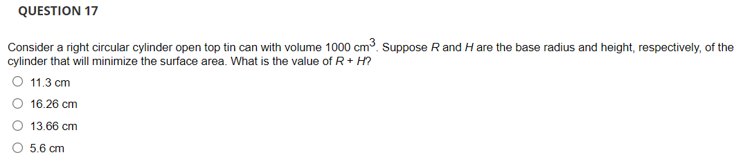 QUESTION 17
Consider a right circular cylinder open top tin can with volume 1000 cm. Suppose R and H are the base radius and height, respectively, of the
cylinder that will minimize the surface area. What is the value of R+ H?
11.3 cm
16.26 cm
13.66 cm
5.6 cm

