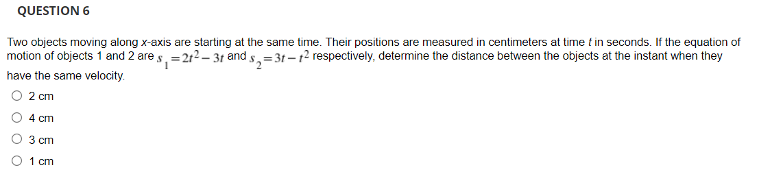QUESTION 6
Two objects moving along x-axis are starting at the same time. Their positions are measured in centimeters at time t in seconds. If the equation of
motion of objects 1 and 2 are s. =212– 3t and s.
= 3t – 12 respectively, determine the distance between the objects at the instant when they
have the same velocity.
O 2 cm
O 4 cm
O 3 cm
1 cm
