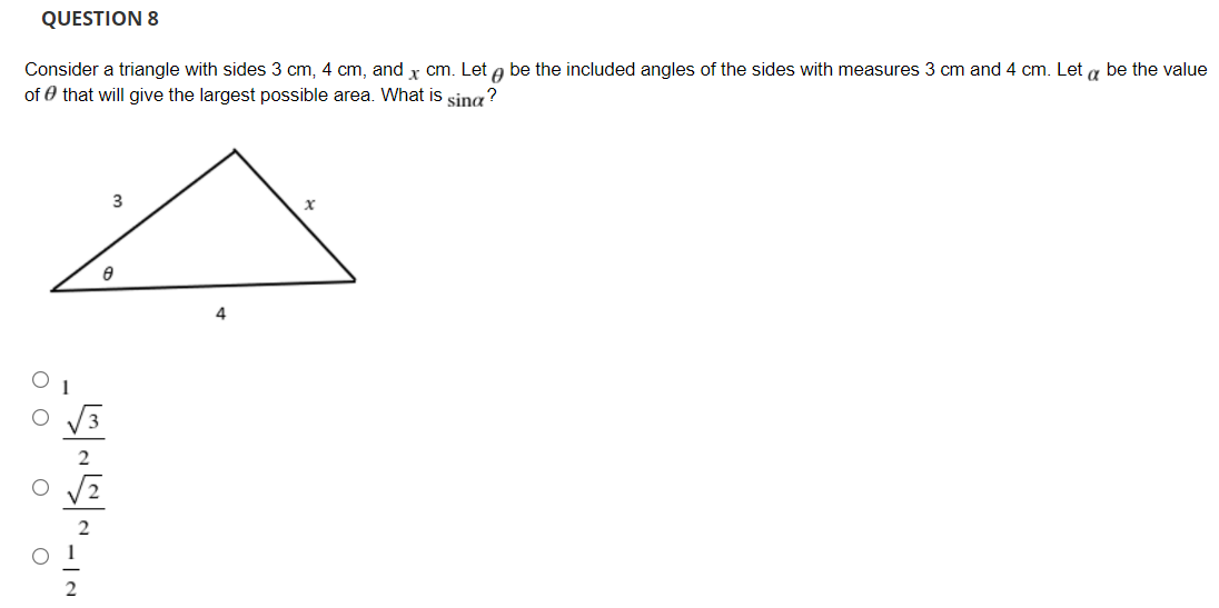 QUESTION 8
Consider a triangle with sides 3 cm, 4 cm, and x cm. Let a be the included angles of the sides with measures 3 cm and 4 cm. Let a be the value
of 0 that will give the largest possible area. What is sing?
3
4.
2
O O o
