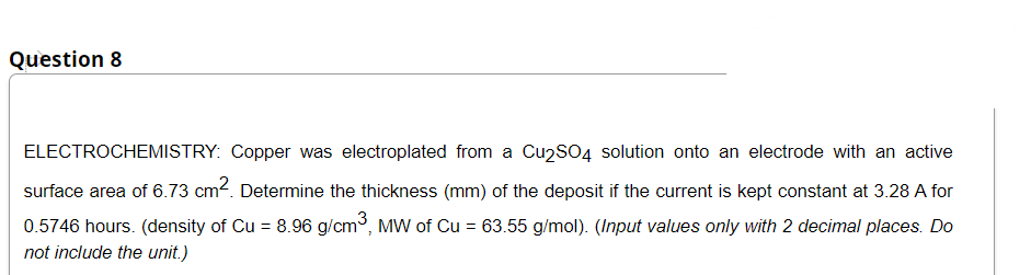 Question 8
ELECTROCHEMISTRY: Copper was electroplated from a Cu2SO4 solution onto an electrode with an active
surface area of 6.73 cm2. Determine the thickness (mm) of the deposit if the current is kept constant at 3.28 A for
0.5746 hours. (density of Cu = 8.96 g/cm, MW of Cu = 63.55 g/mol). (Input values only with 2 decimal places. Do
not include the unit.)
