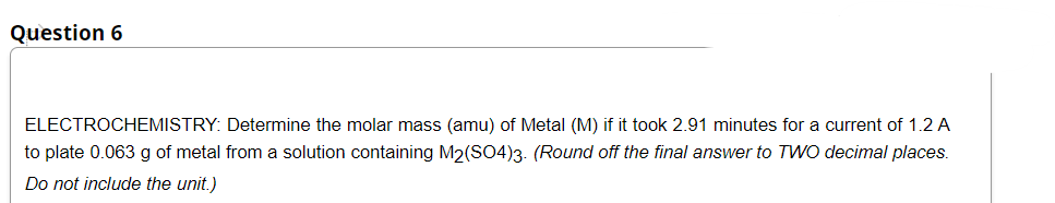 Question 6
ELECTROCHEMISTRY: Determine the molar mass (amu) of Metal (M) if it took 2.91 minutes for a current of 1.2 A
to plate 0.063 g of metal from a solution containing M2(SO4)3. (Round off the final answer to TWO decimal places.
Do not include the unit.)
