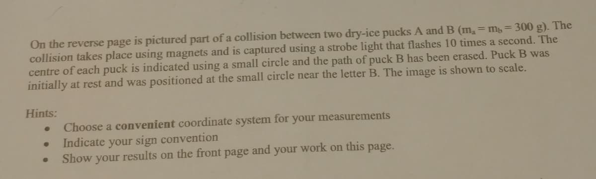 On the reverse page is pictured part of a collision between two dry-ice pucks A and B (m,= m, = 300 g). The
collision takes place using magnets and is captured using a strobe light that flashes 10 times a second. The
centre of each puck is indicated using a small circle and the path of puck B has been erased. PuckB was
initially at rest and was positioned at the small circle near the letter B. The image is shown to scale.
Hints:
Choose a convenient coordinate system for your measurements
your sign convention
results on the front page
Indicate
Show
your
and
your work on this page.
