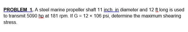 PROBLEM 1. A steel marine propeller shaft 11 inch.in diameter and 12 ft long is used
to transmit 5090 hp at 181 rpm. If G = 12 x 106 psi, determine the maximum shearing
stress.