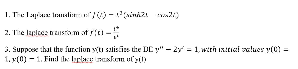 1. The Laplace transform of ƒ (t) = t³ (sinh2t – cos2t)
2. The laplace transform of f(t)
=
et
=
3. Suppose that the function y(t) satisfies the DE y" — 2y' = 1, with initial values y(0)
1, y(0) = 1. Find the laplace transform of y(t)