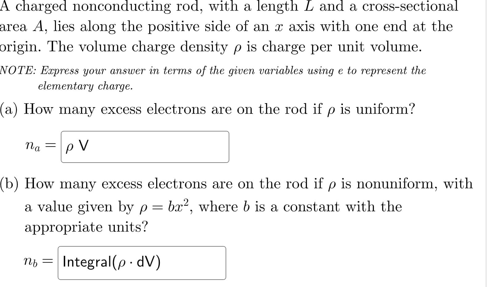 A charged nonconducting rod, with a length L and a cross-sectional
area A, lies along the positive side of an x axis with one end at the
origin. The volume charge density p is charge per unit volume.
NOTE: Express your answer in terms of the given variables using e to represent the
elementary charge.
a) How many excess electrons are on the rod if p is uniform?
