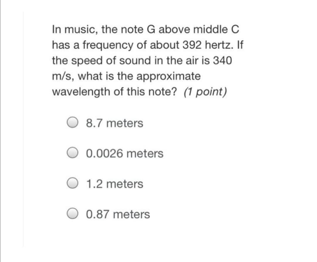 In music, the note G above middle C
has a frequency of about 392 hertz. If
the speed of sound in the air is 340
m/s, what is the approximate
wavelength of this note? (1 point)
8.7 meters
0.0026 meters
1.2 meters
0.87 meters
