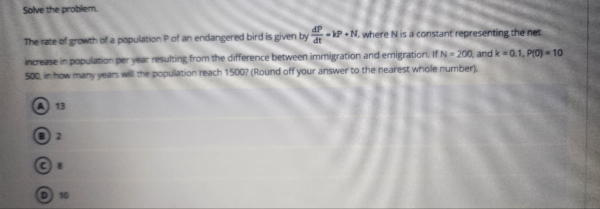 Solve the problem.
dP = kP+N, where N is a constant representing the net
The rate of growth of a population P of an endangered bird is given by
increase in population per year resulting from the difference between immigration and emigration. If N = 200, and k = 0.1, P(0) = 10
500, in how many years will the population reach 1500? (Round off your answer to the nearest whole number).
13
2
8
10