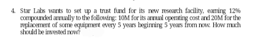 4. Star Labs wants to set up a trust fund for its new research facility, earning 12%
compounded annually to the following: 10M for its annual operating cost and 20M for the
replacement of some equipment every 5 years beginning 5 years from now. How much
should be invested now?
