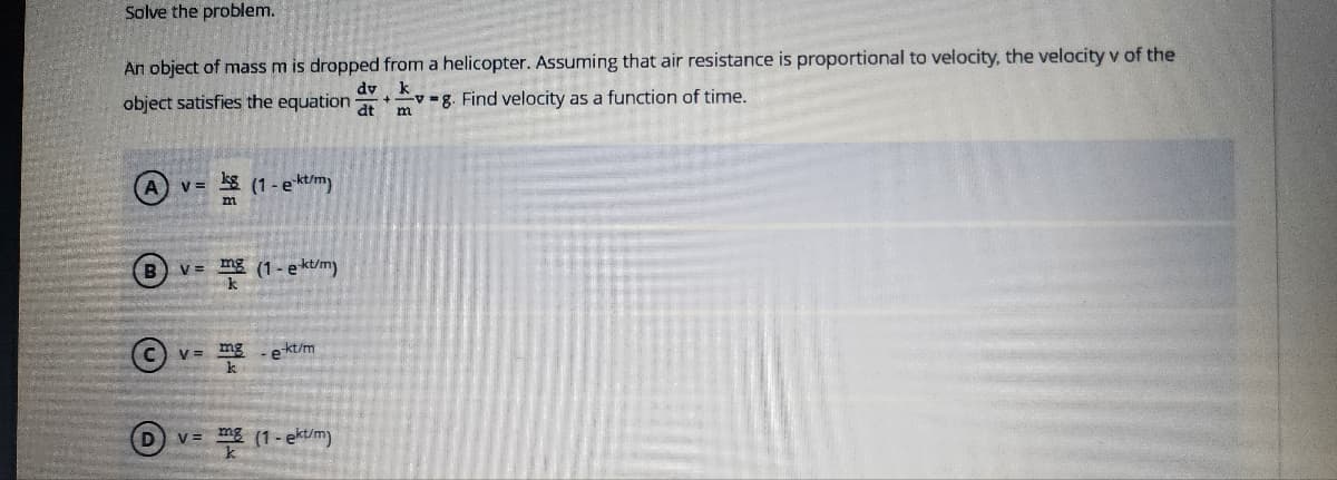 Solve the problem.
An object of mass m is dropped from a helicopter. Assuming that air resistance is proportional to velocity, the velocity v of the
dv k
dt m
object satisfies the equation
8. Find velocity as a function of time.
v = (1 - e-kt/m)
B v= mg (1-ekt/m)
D
V = mg
kt/m
-et
v= mg (1-ekt/m)