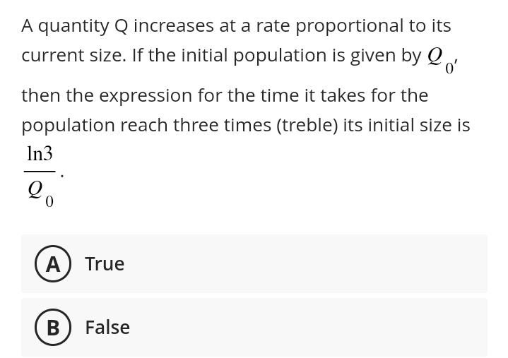 o'
A quantity Q increases at a rate proportional to its
current size. If the initial population is given by Q,
then the expression for the time it takes for the
population reach three times (treble) its initial size is
In3
0
A) True
B False