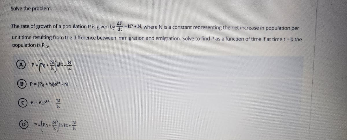 Solve the problem.
dP
The rate of growth of a population P is given by at
unit time resulting from the difference between immigration and emigration. Solve to find P as a function of time if at time t=0 the
population is Po.
P-Po - Jakt-
B) P=(Po+N)ekt - N
P=Poekt N
A
℗
= kP+N, where N is a constant representing the net increase in population per
P = (Po + #inkt - V
k