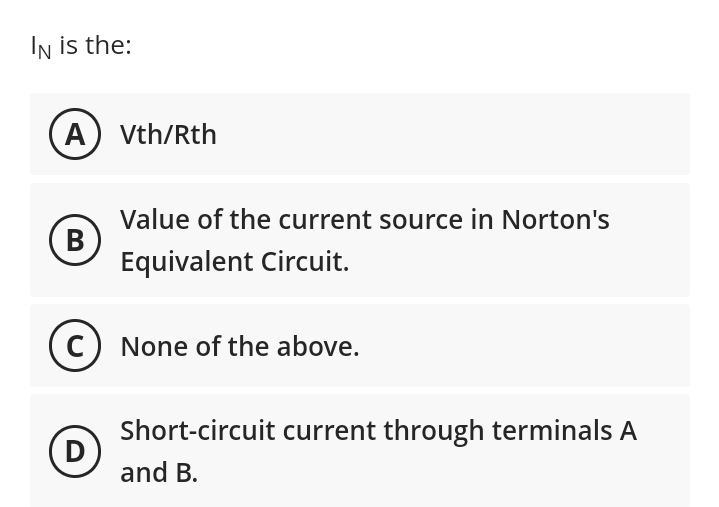 IN is the:
A) Vth/Rth
B
Value of the current source in Norton's
Equivalent Circuit.
(C) None of the above.
D
Short-circuit current through terminals A
and B.