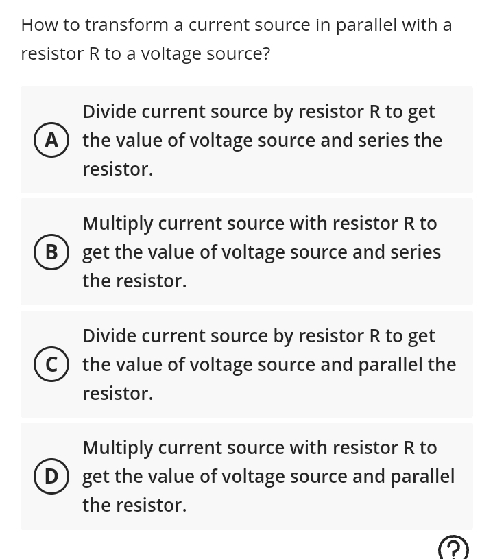 How to transform a current source in parallel with a
resistor R to a voltage source?
Divide current source by resistor R to get
A the value of voltage source and series the
resistor.
B
Multiply current source with resistor R to
get the value of voltage source and series
the resistor.
Divide current source by resistor R to get
(C) the value of voltage source and parallel the
resistor.
Multiply current source with resistor R to
get the value of voltage source and parallel
the resistor.