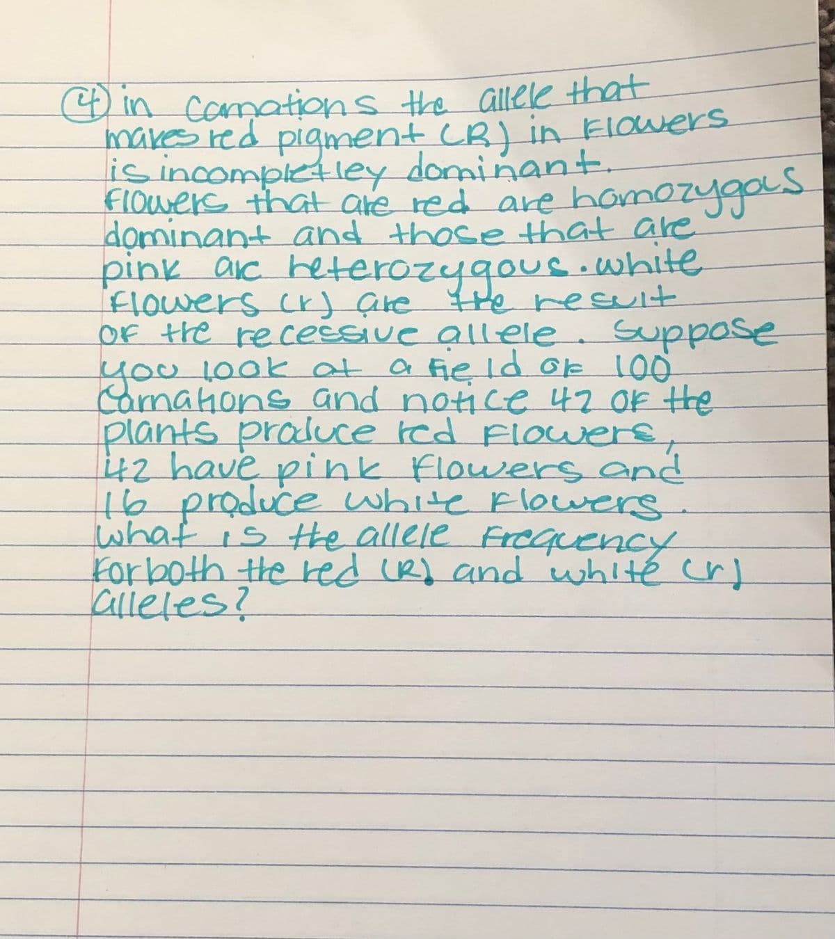 4) in Camations the allele that
makes red pigment (R) in Flowers
is incompletley dominant.
Flowers that are red are homozygos
dominant and those that are
pink are reterozygous. white
Flowers (r) are the result
of the recessive allele. Suppose
you look at a field of 100⁰
Carnations and notice 47 of the
plants produce red Flowers,
442 have pink flowers and
16 produce white flowers.
what is the allele Frequency
For both the red (R) and white cr)
alleles?