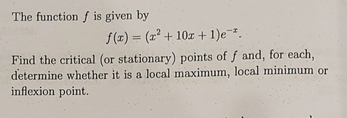 The function f is given by
f (x) = (x² + 10x + 1)e-².
Find the critical (or stationary) points of f and, for each,
determine whether it is a local maximum, local minimum or
inflexion point.
