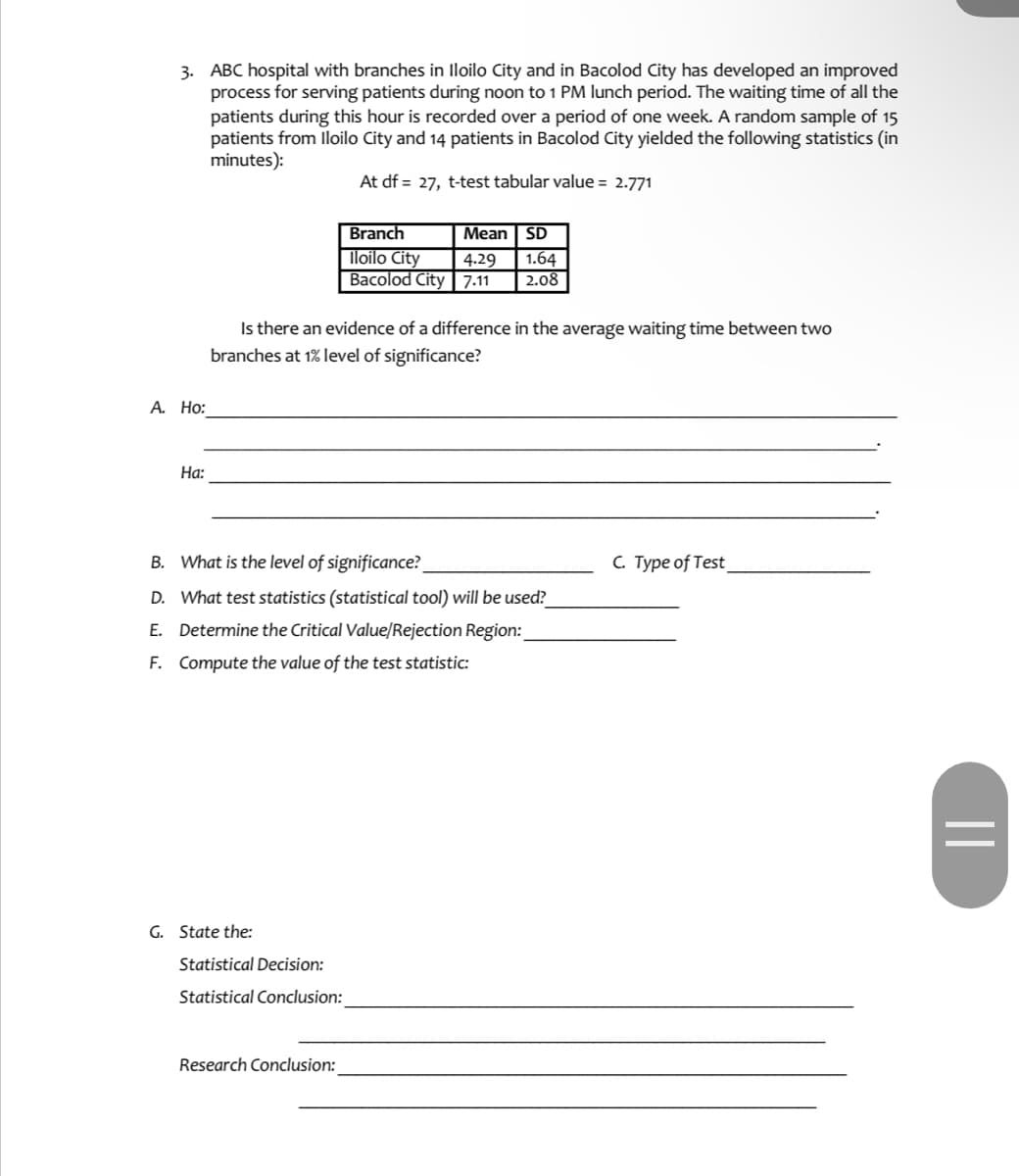 3. ABC hospital with branches in lloilo City and in Bacolod City has developed an improved
process for serving patients during noon to 1 PM lunch period. The waiting time of all the
patients during this hour is recorded over a period of one week. A random sample of 15
patients from lloilo City and 14 patients in Bacolod City yielded the following statistics (in
minutes):
At df = 27, t-test tabular value = 2.771
Branch
Mean SD
Iloilo City
Bacolod City| 7.11
1.64
2.08
4.29
Is there an evidence of a difference in the average waiting time between two
branches at 1% level of significance?
А. Но:
На:
B. What is the level of significance?
C. Type of Test
D. What test statistics (statistical tool) will be used?
E. Determine the Critical Value/Rejection Region:
F. Compute the value of the test statistic:
G. State the:
Statistical Decision:
Statistical Conclusion:
Research Conclusion:
||
