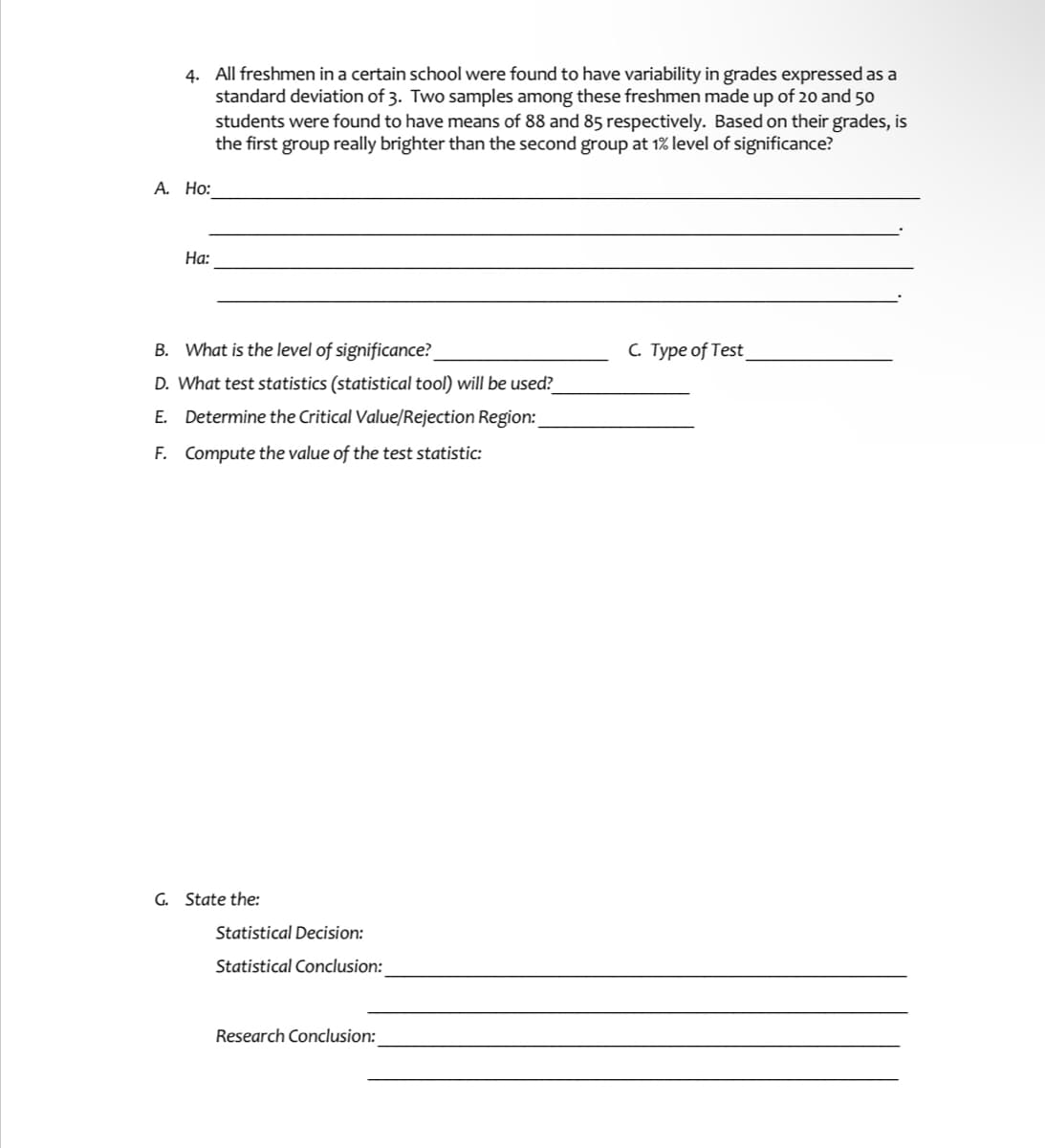 4. All freshmen in a certain school were found to have variability in grades expressed as a
standard deviation of 3. Two samples among these freshmen made up of 20 and 50
students were found to have means of 88 and 85 respectively. Based on their grades, is
the first group really brighter than the second group at 1% level of significance?
А. Но:
На:
B. What is the level of significance?
с Туре of Test
D. What test statistics (statistical tool) will be used?
E. Determine the Critical Value/Rejection Region:.
F. Compute the value of the test statistic:
G. State the:
Statistical Decision:
Statistical Conclusion:
Research Conclusion:
