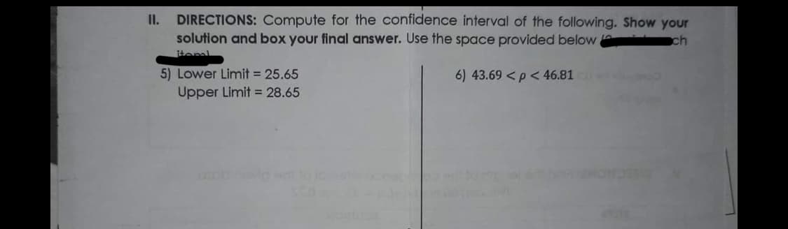DIRECTIONS: Compute for the confidence interval of the following. Show your
solution and box your final answer. Use the space provided below
I.
ch
itoml
5) Lower Limit = 25.65
6) 43.69 <p < 46.81
Upper Limit 28.65
