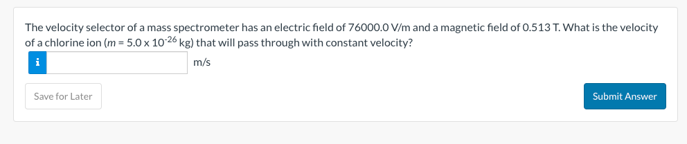The velocity selector of a mass spectrometer has an electric field of 76000.0 V/m and a magnetic field of 0.513 T. What is the velocity
of a chlorine ion (m = 5.0 x 10-26 kg) that will pass through with constant velocity?
i
m/s
Save for Later
Submit Answer