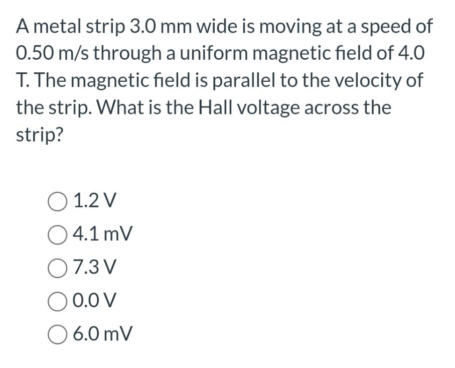A metal strip 3.0 mm wide is moving at a speed of
0.50 m/s through a uniform magnetic field of 4.0
T. The magnetic field is parallel to the velocity of
the strip. What is the Hall voltage across the
strip?
O 1.2 V
○ 4.1 mV
O 7.3 V
O 0.0 V
O 6.0 mV