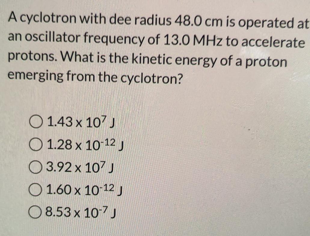 A cyclotron with dee radius 48.0 cm is operated at
an oscillator frequency of 13.0 MHz to accelerate
protons. What is the kinetic energy of a proton
emerging from the cyclotron?
O 1.43 x 107 J
O 1.28 x 10-12 J
3.92 x 107 J
O 1.60 x 10-12 J
8.53 x 10-7 J