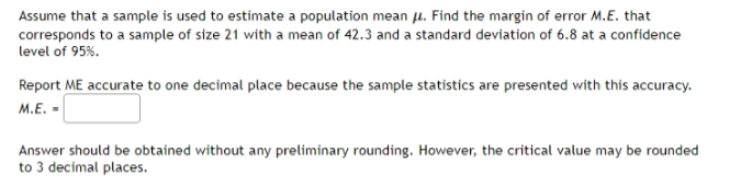 Assume that a sample is used to estimate a population mean . Find the margin of error M.E. that
corresponds to a sample of size 21 with a mean of 42.3 and a standard deviation of 6.8 at a confidence
level of 95%.
Report ME accurate to one decimal place because the sample statistics are presented with this accuracy.
M.E. -
Answer should be obtained without any preliminary rounding. However, the critical value may be rounded
to 3 decimal places.