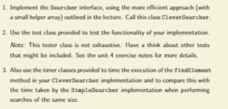 1. Implement the Searcher interface, using the more efficient approach (with
a small helper array) outlined in the lecture. Call this class CleverSearcher.
2. Use the test class provided to test the functionality of your implementation.
Note: This tester class is not exhaustive. Have a think about other tests
that might be included. See the unit 4 exercise notes for more details.
3. Also use the timer classes provided to time the execution of the findElement
method in your CleverSearcher implementation and to compare this with
the time taken by the SimpleSearcher implementation when performing
searches of the same size.
