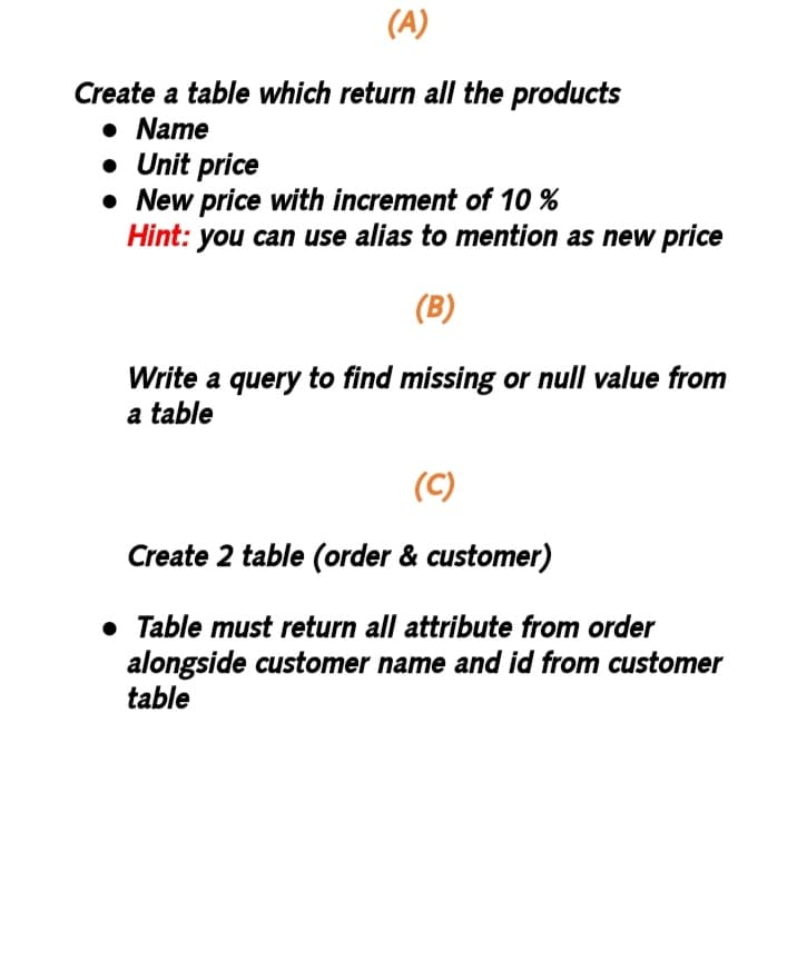 (A)
Create a table which return all the products
• Name
• Unit price
New price with increment of 10 %
Hint: you can use alias to mention as new price
(B)
Write a query to find missing or null value from
a table
(C)
Create 2
table (order & customer)
• Table must return all attribute from order
alongside customer name and id from customer
table
