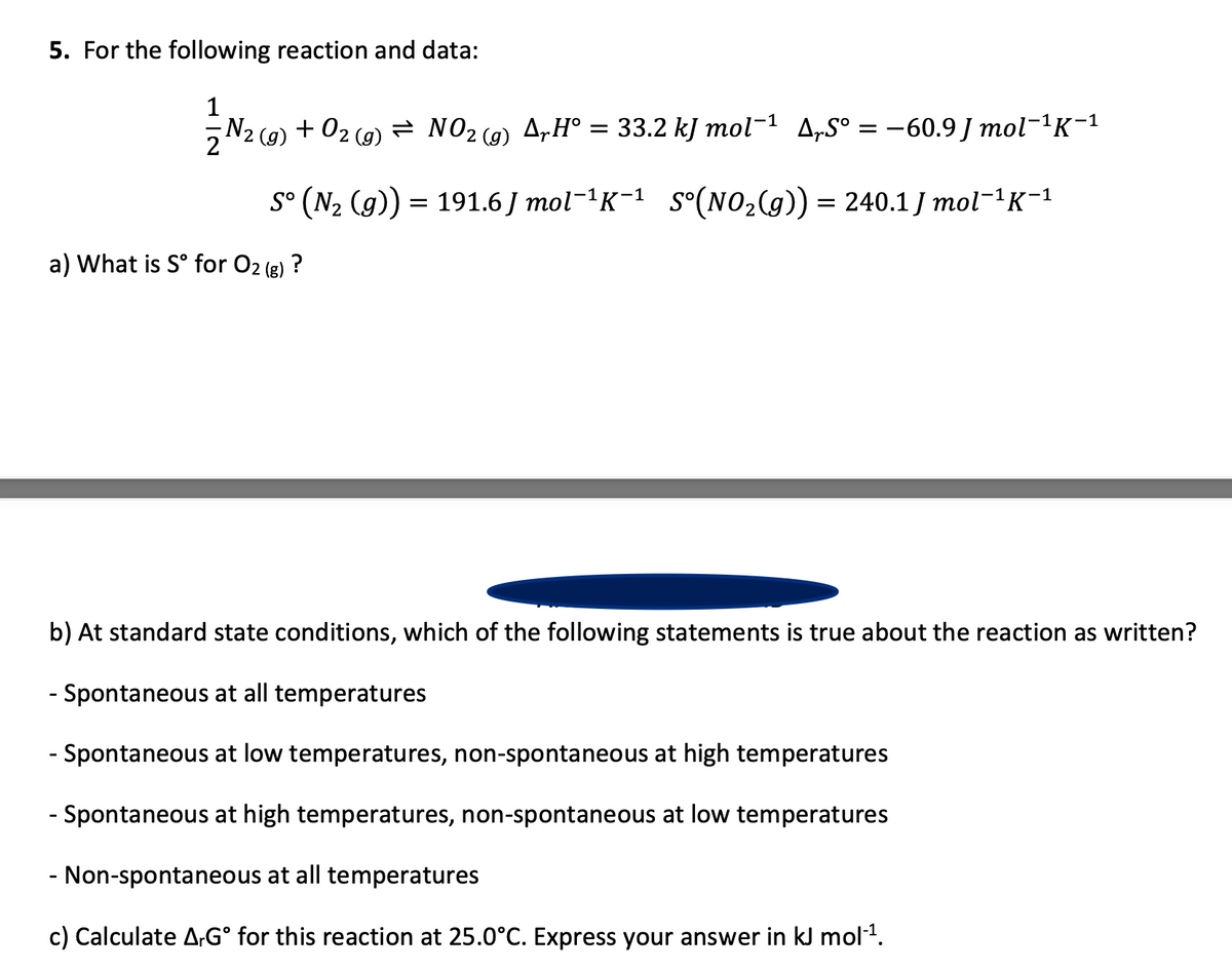 5. For the following reaction and data:
1
N2 (g)
+ 02 (g) = NO2 (g)
A„H° = 33.2 kJ mol-1 A„S° = -60.9 J mol-1K-1
)
s° (N2 (g)) = 191.6 J mol-'K-1 S°(NO,(g)) = 240.1 J mol-'K-1
a) What is S° for O2 (g) ?
b) At standard state conditions, which of the following statements is true about the reaction as written?
- Spontaneous at all temperatures
- Spontaneous at low temperatures, non-spontaneous at high temperatures
- Spontaneous at high temperatures, non-spontaneous at low temperatures
- Non-spontaneous at all temperatures
c) Calculate A-G° for this reaction at 25.0°C. Express your answer in kJ mol.
