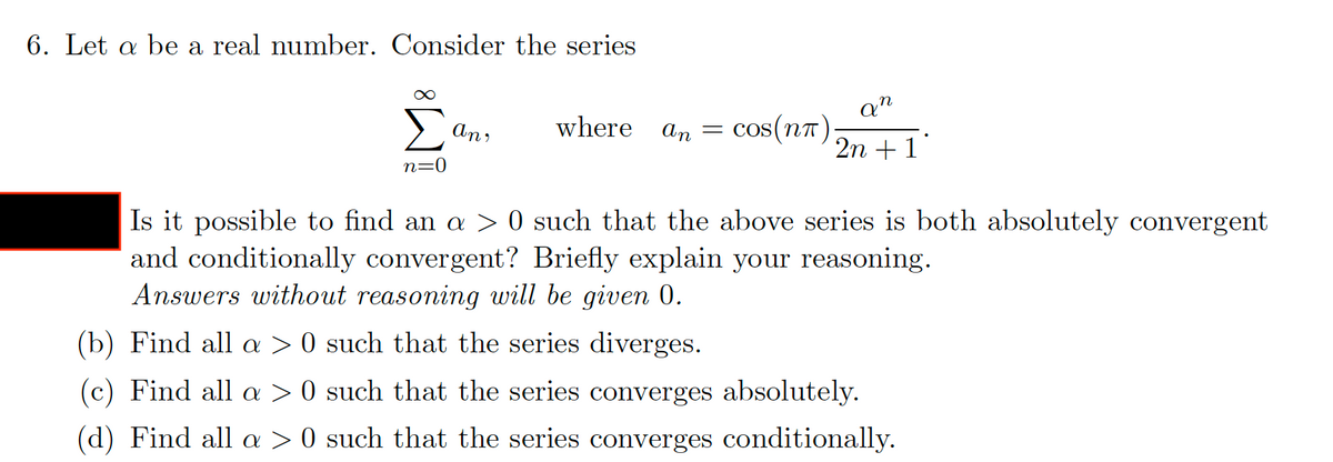 6. Let a be a real number. Consider the series
an
where an
cos(nt)
2n + 1
n=0
0 such that the above series is both absolutely convergent
Is it possible to find an a
and conditionally convergent? Briefly explain your reasoning.
Answers without reasoning will be given 0.
(b) Find all a > 0 such that the series diverges.
(c) Find all a
O such that the series converges absolutely.
(d) Find all a > 0 such that the series converges conditionally.
