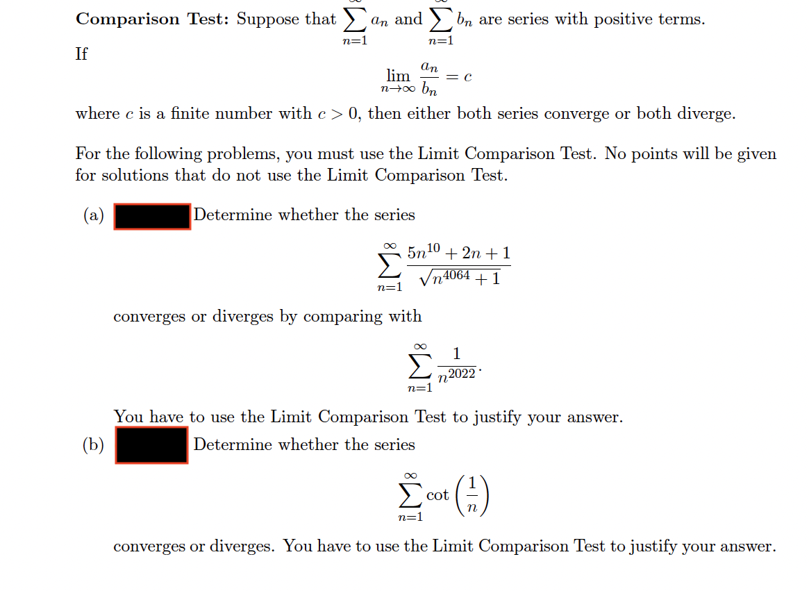 Comparison Test: Suppose that >
an and > bn are series with positive terms.
n=1
n=1
If
An
lim
= C
bn
n00
where c is a finite number with c > 0, then either both series converge or both diverge.
For the following problems, you must use the Limit Comparison Test. No points will be given
for solutions that do not use the Limit Comparison Test.
(a)
Determine whether the series
5n10 + 2n + 1
4064
+1
n=1
converges or diverges by comparing with
1
2022
n=1
You have to use the Limit Comparison Test to justify your answer.
(b)
Determine whether the series
cot
n=1
converges or diverges. You have to use the Limit Comparison Test to justify your answer.
