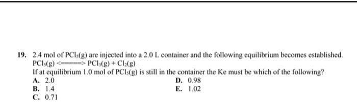 19. 2.4 mol of PCI (g) are injected into a 2.0 L container and the following equilibrium becomes established.
PCIs(g) <=>> PCI;(g) + Cl₂(g)
If at equilibrium 1.0 mol of PCIs(g) is still in the container the Ke must be which of the following?
A. 2.0
D. 0.98
E. 1.02
B. 1.4
C. 0.71