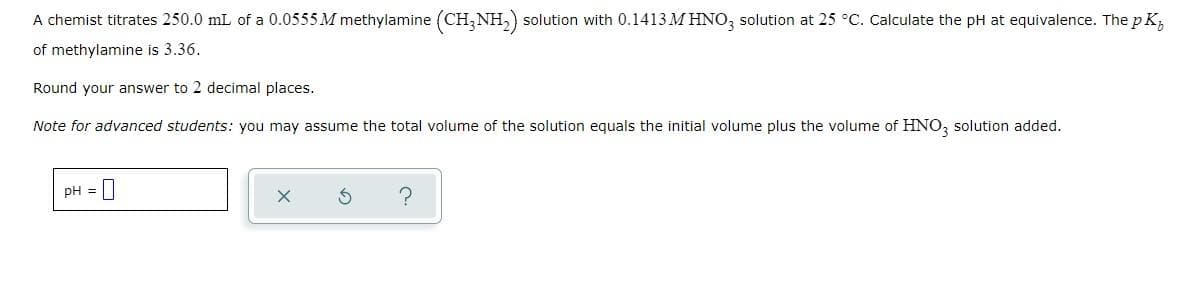 A chemist titrates 250.0 mL of a 0.0555 M methylamine (CH3NH₂) solution with 0.1413 M HNO3 solution at 25 °C. Calculate the pH at equivalence. The pK₂
of methylamine is 3.36.
Round your answer to 2 decimal places.
Note for advanced students: you may assume the total volume of the solution equals the initial volume plus the volume of HNO3 solution added.
pH =
X
?