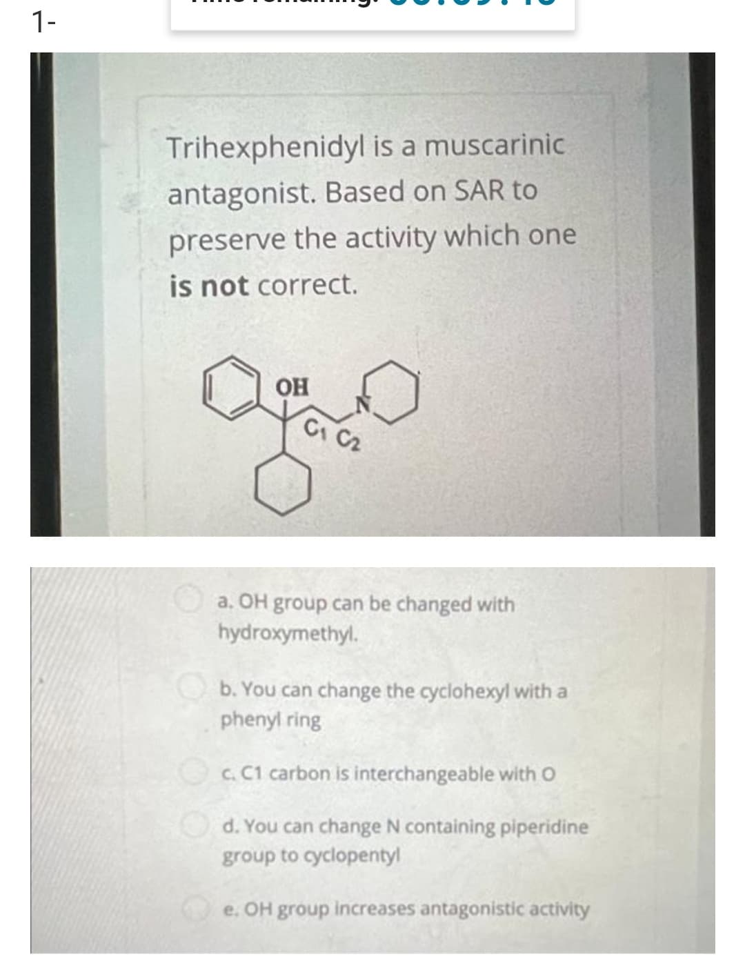 1-
Trihexphenidyl is a muscarinic
antagonist. Based on SAR to
preserve the activity which one
is not correct.
OH
Of C
a. OH group can be changed with
hydroxymethyl.
b. You can change the cyclohexyl with a
phenyl ring
c. C1 carbon is interchangeable with O
d. You can change N containing piperidine
group to cyclopentyl
e. OH group increases antagonistic activity