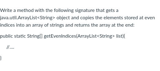 Write a method with the following signature that gets a
java.util.ArrayList<String> object and copies the elements stored at even
indices into an array of strings and returns the array at the end:
public static String[] getEvenIndices(ArrayList<String> list){
//....
}