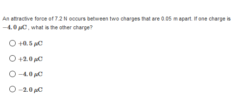 An attractive force of 7.2 N occurs between two charges that are 0.05 m apart. If one charge is
-4.0 µC , what is the other charge?
O +0. 5 µC
O +2.0 µC
O -4.0 µC
O -2.0 µC
