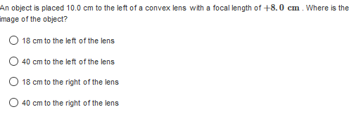 An object is placed 10.0 cm to the left of a convex lens with a focal length of +8.0 cm. Where is the
image of the object?
