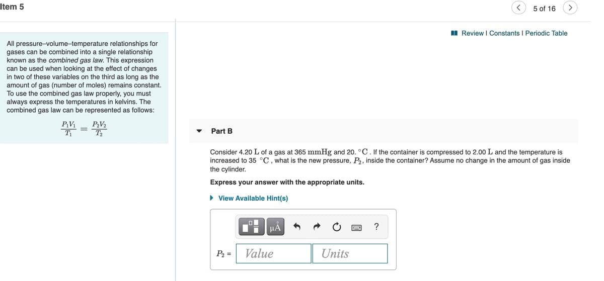 Item 5
5 of 16
>
I Review I Constants I Periodic Table
All pressure-volume-temperature relationships for
gases can be combined into a single relationship
known as the combined gas law. This expression
can be used when looking at the effect of changes
in two of these variables on the third as long as the
amount of gas (number of moles) remains constant.
To use the combined gas law properly, you must
always express the temperatures in kelvins. The
combined gas law can be represented as follows:
PV1
PV2
T2
T1
Part B
Consider 4.20 L of a gas at 365 mmHg and 20. °C. If the container is compressed to 2.00 L and the temperature is
increased to 35 °C , what is the new pressure, P2, inside the container? Assume no change in the amount of gas inside
the cylinder.
Express your answer with the appropriate units.
• View Available Hint(s)
μΑ
P2 =
Value
Units
%3D
