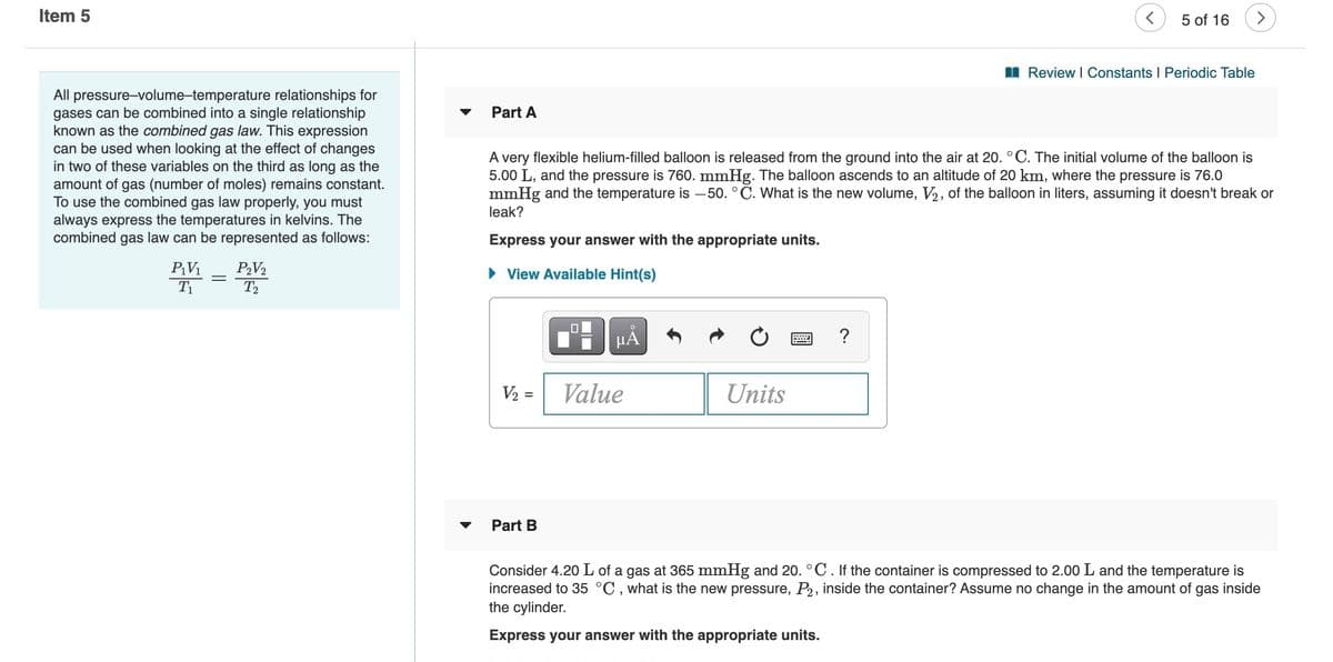 Item 5
5 of 16
>
I Review I Constants I Periodic Table
All pressure-volume-temperature relationships for
gases can be combined into a single relationship
known as the combined gas law. This expression
can be used when looking at the effect of changes
in two of these variables on the third as long as the
amount of gas (number of moles) remains constant.
To use the combined gas law properly, you must
always express the temperatures in kelvins. The
combined gas law can be represented as follows:
Part A
A very flexible helium-filled balloon is released from the ground into the air at 20. °C. The initial volume of the balloon is
5.00 L, and the pressure is 760. mmHg. The balloon ascends to an altitude of 20 km, where the pressure is 76.0
mmHg and the temperature is -50. °C. What is the new volume, V2, of the balloon in liters, assuming it doesn't break or
leak?
Express your answer with the appropriate units.
P2V2
T2
PV1
• View Available Hint(s)
T1
V2 =
Value
Units
Part B
Consider 4.20 L of a gas at 365 mmHg and 20. °C. If the container is compressed to 2.00 L and the temperature is
increased to 35 °C , what is the new pressure, P2, inside the container? Assume no change in the amount of gas inside
the cylinder.
Express your answer with the appropriate units.
