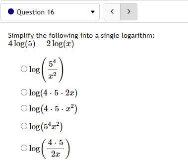 Question 16
<>
Simplify the following into a single logarithm:
4 log(5) – 2 log(x)
54
O log
O log(4 - 5 - 2x)
Olog (4 - 5 · a?)
O log (5*a?)
4.5
O log
2x
